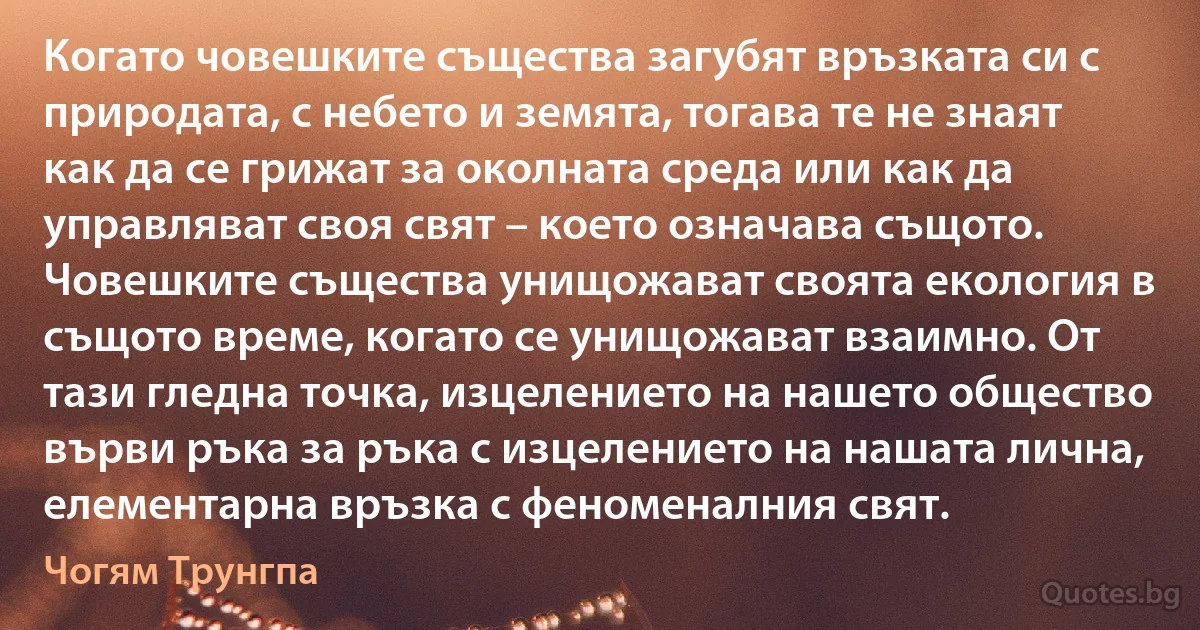 Когато човешките същества загубят връзката си с природата, с небето и земята, тогава те не знаят как да се грижат за околната среда или как да управляват своя свят – което означава същото. Човешките същества унищожават своята екология в същото време, когато се унищожават взаимно. От тази гледна точка, изцелението на нашето общество върви ръка за ръка с изцелението на нашата лична, елементарна връзка с феноменалния свят. (Чогям Трунгпа)