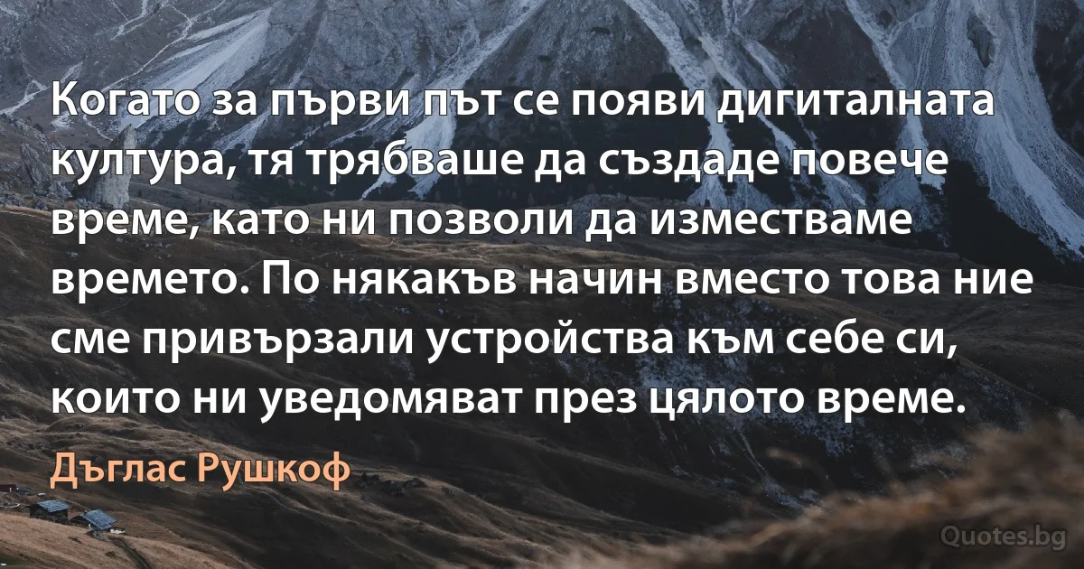 Когато за първи път се появи дигиталната култура, тя трябваше да създаде повече време, като ни позволи да изместваме времето. По някакъв начин вместо това ние сме привързали устройства към себе си, които ни уведомяват през цялото време. (Дъглас Рушкоф)