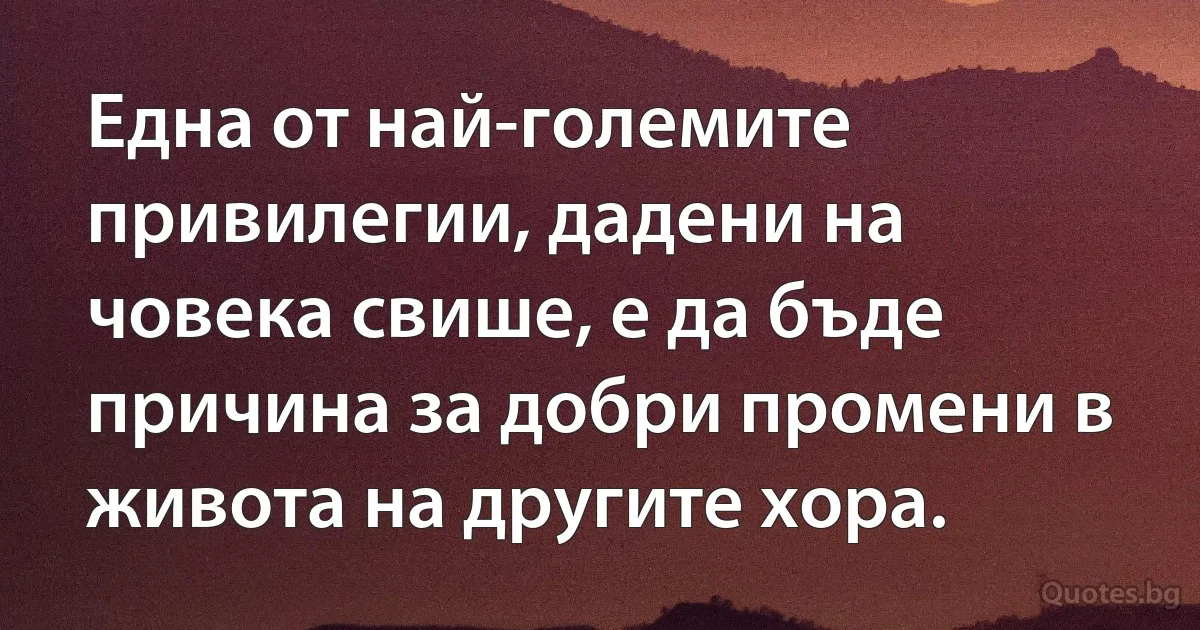 Една от най-големите привилегии, дадени на човека свише, е да бъде причина за добри промени в живота на другите хора. (INZ BG)