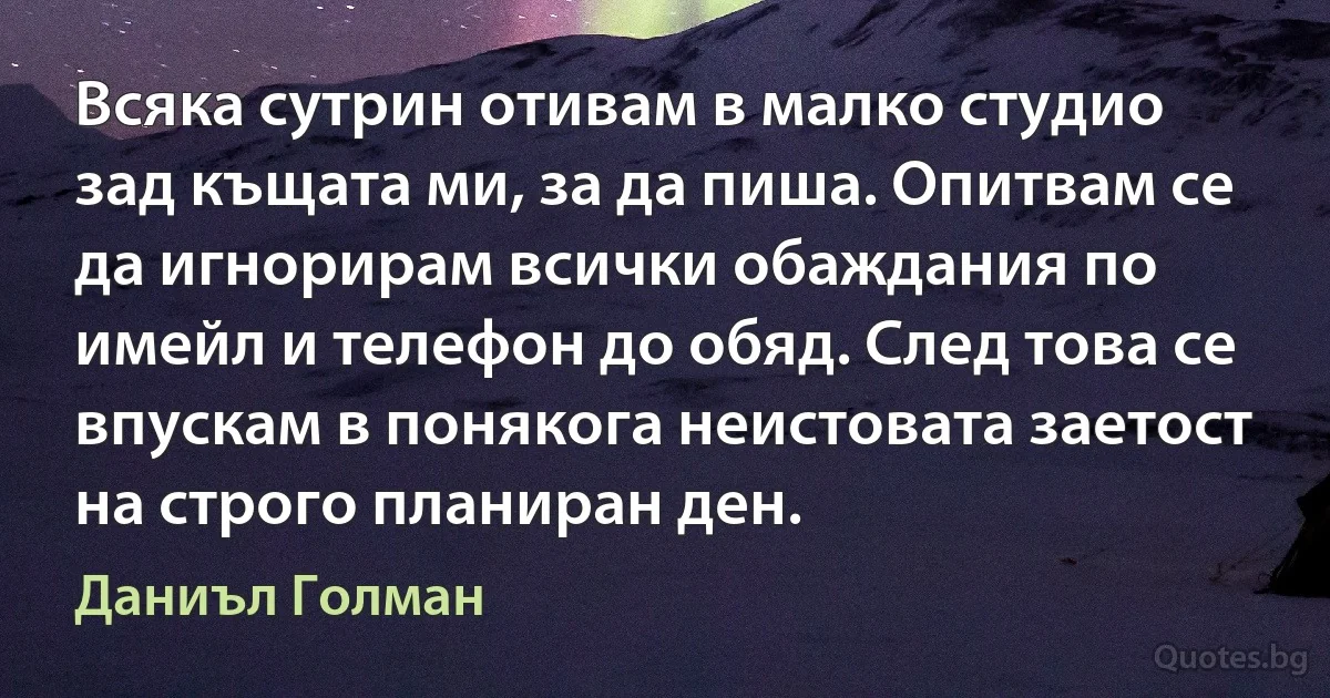 Всяка сутрин отивам в малко студио зад къщата ми, за да пиша. Опитвам се да игнорирам всички обаждания по имейл и телефон до обяд. След това се впускам в понякога неистовата заетост на строго планиран ден. (Даниъл Голман)