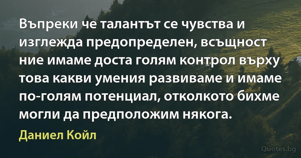 Въпреки че талантът се чувства и изглежда предопределен, всъщност ние имаме доста голям контрол върху това какви умения развиваме и имаме по-голям потенциал, отколкото бихме могли да предположим някога. (Даниел Койл)