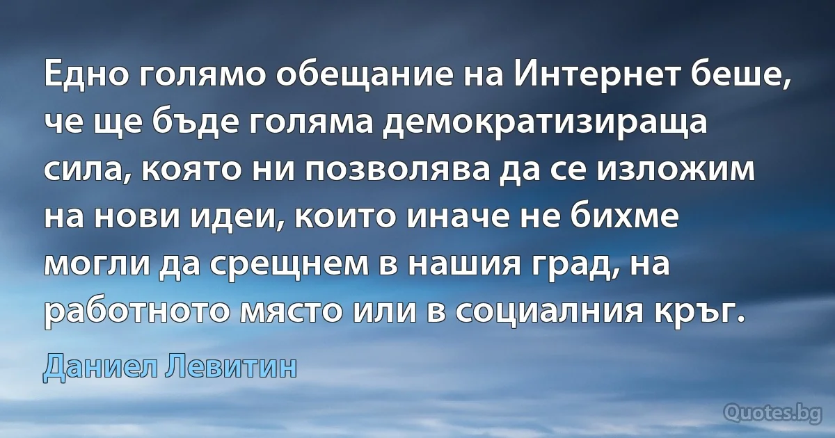 Едно голямо обещание на Интернет беше, че ще бъде голяма демократизираща сила, която ни позволява да се изложим на нови идеи, които иначе не бихме могли да срещнем в нашия град, на работното място или в социалния кръг. (Даниел Левитин)