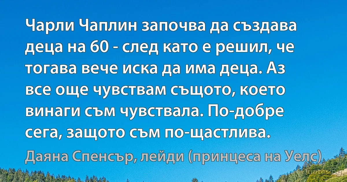 Чарли Чаплин започва да създава деца на 60 - след като е решил, че тогава вече иска да има деца. Аз все още чувствам същото, което винаги съм чувствала. По-добре сега, защото съм по-щастлива. (Даяна Спенсър, лейди (принцеса на Уелс))