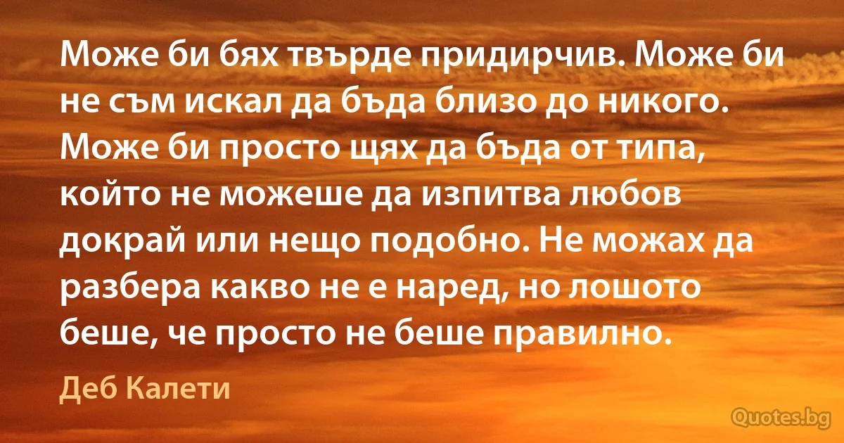 Може би бях твърде придирчив. Може би не съм искал да бъда близо до никого. Може би просто щях да бъда от типа, който не можеше да изпитва любов докрай или нещо подобно. Не можах да разбера какво не е наред, но лошото беше, че просто не беше правилно. (Деб Калети)