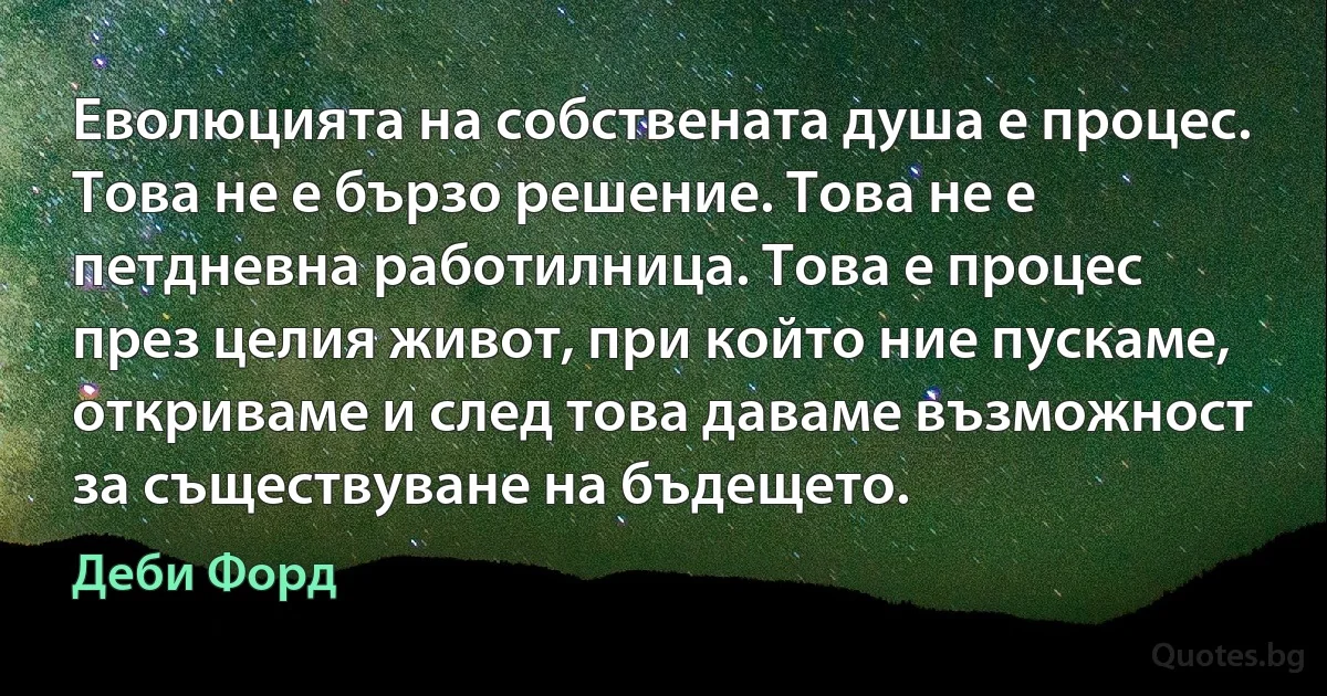 Еволюцията на собствената душа е процес. Това не е бързо решение. Това не е петдневна работилница. Това е процес през целия живот, при който ние пускаме, откриваме и след това даваме възможност за съществуване на бъдещето. (Деби Форд)