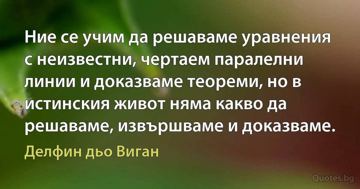 Ние се учим да решаваме уравнения с неизвестни, чертаем паралелни линии и доказваме теореми, но в истинския живот няма какво да решаваме, извършваме и доказваме. (Делфин дьо Виган)