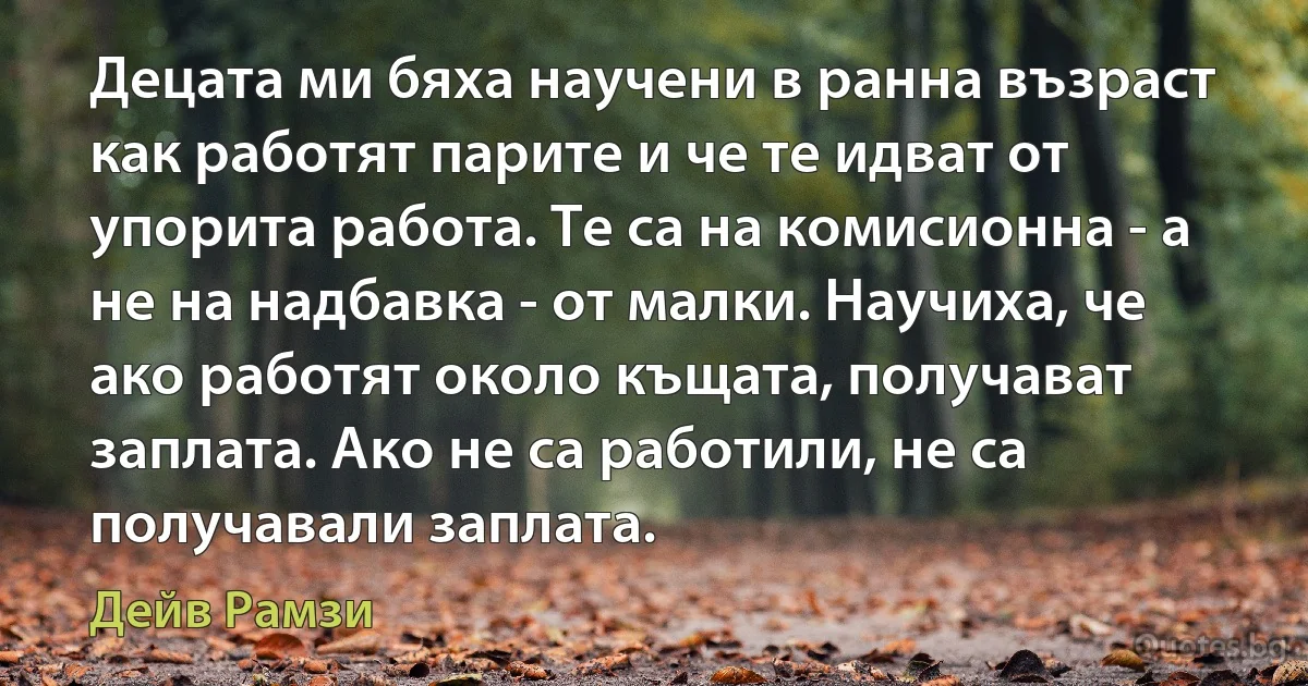 Децата ми бяха научени в ранна възраст как работят парите и че те идват от упорита работа. Те са на комисионна - а не на надбавка - от малки. Научиха, че ако работят около къщата, получават заплата. Ако не са работили, не са получавали заплата. (Дейв Рамзи)