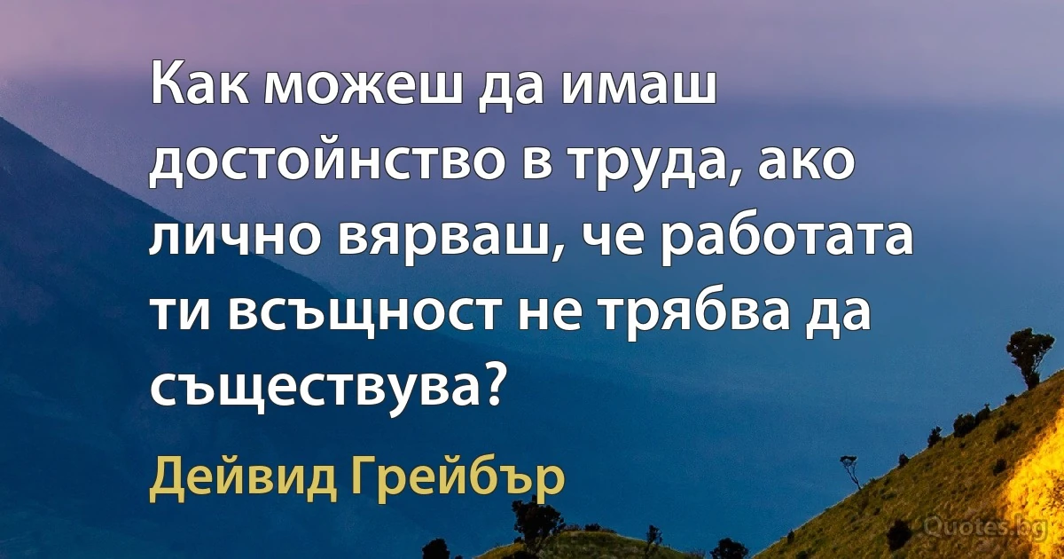 Как можеш да имаш достойнство в труда, ако лично вярваш, че работата ти всъщност не трябва да съществува? (Дейвид Грейбър)