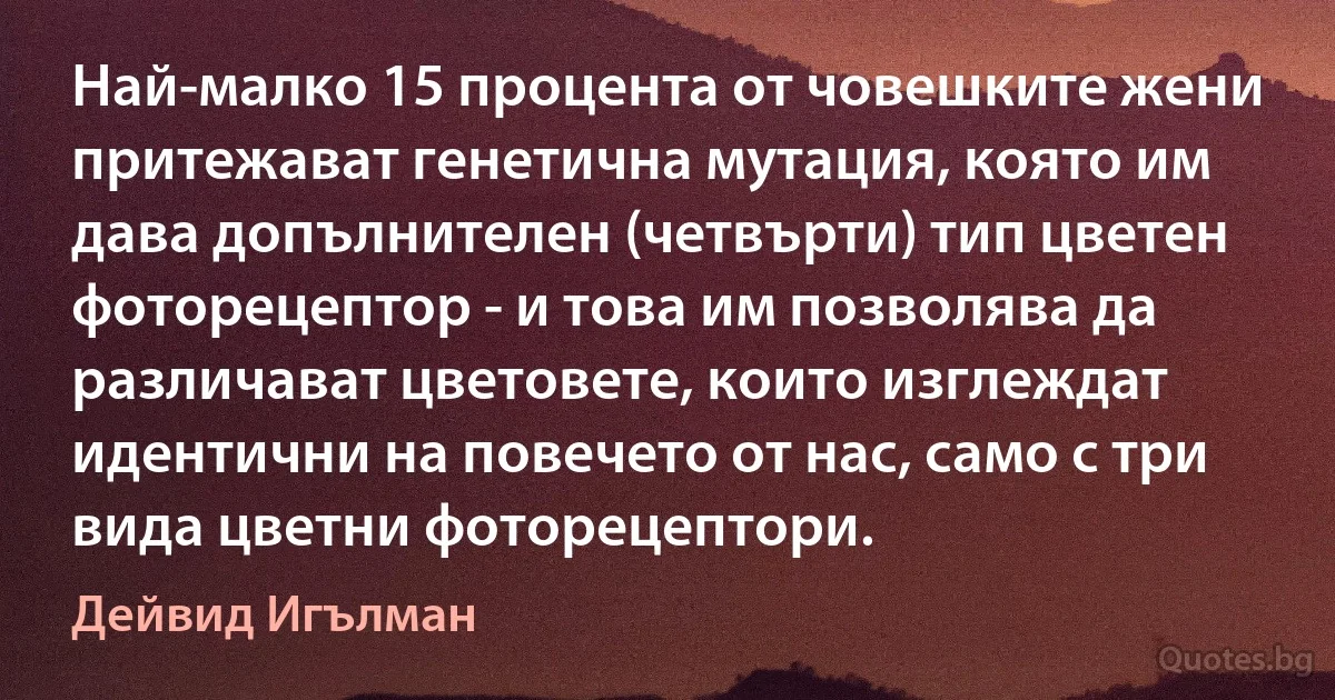 Най-малко 15 процента от човешките жени притежават генетична мутация, която им дава допълнителен (четвърти) тип цветен фоторецептор - и това им позволява да различават цветовете, които изглеждат идентични на повечето от нас, само с три вида цветни фоторецептори. (Дейвид Игълман)