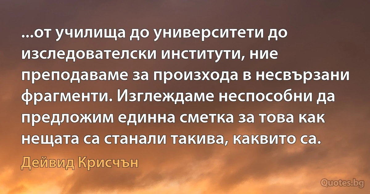 ...от училища до университети до изследователски институти, ние преподаваме за произхода в несвързани фрагменти. Изглеждаме неспособни да предложим единна сметка за това как нещата са станали такива, каквито са. (Дейвид Крисчън)