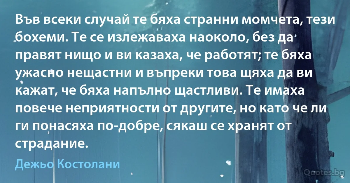 Във всеки случай те бяха странни момчета, тези бохеми. Те се излежаваха наоколо, без да правят нищо и ви казаха, че работят; те бяха ужасно нещастни и въпреки това щяха да ви кажат, че бяха напълно щастливи. Те имаха повече неприятности от другите, но като че ли ги понасяха по-добре, сякаш се хранят от страдание. (Дежьо Костолани)