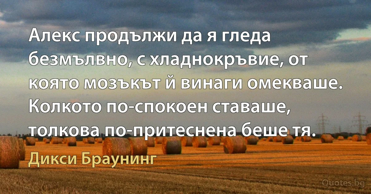 Алекс продължи да я гледа безмълвно, с хладнокръвие, от която мозъкът й винаги омекваше. Колкото по-спокоен ставаше, толкова по-притеснена беше тя. (Дикси Браунинг)