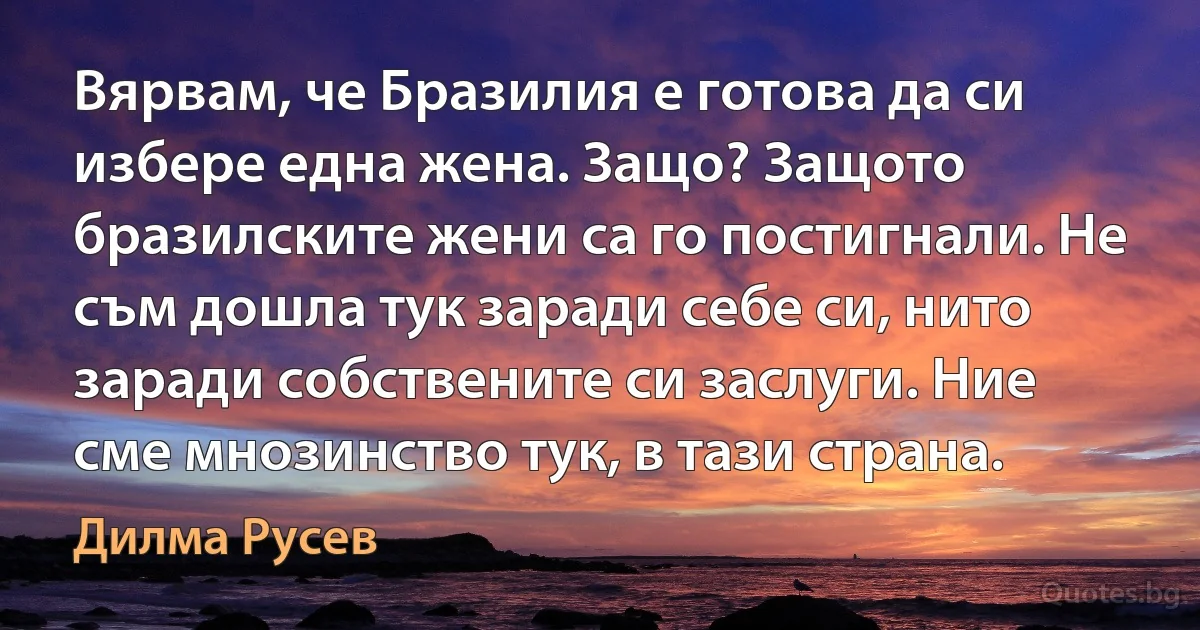 Вярвам, че Бразилия е готова да си избере една жена. Защо? Защото бразилските жени са го постигнали. Не съм дошла тук заради себе си, нито заради собствените си заслуги. Ние сме мнозинство тук, в тази страна. (Дилма Русев)