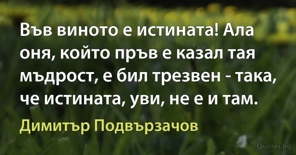 Във виното е истината! Ала оня, който пръв е казал тая мъдрост, е бил трезвен - така, че истината, уви, не е и там. (Димитър Подвързачов)