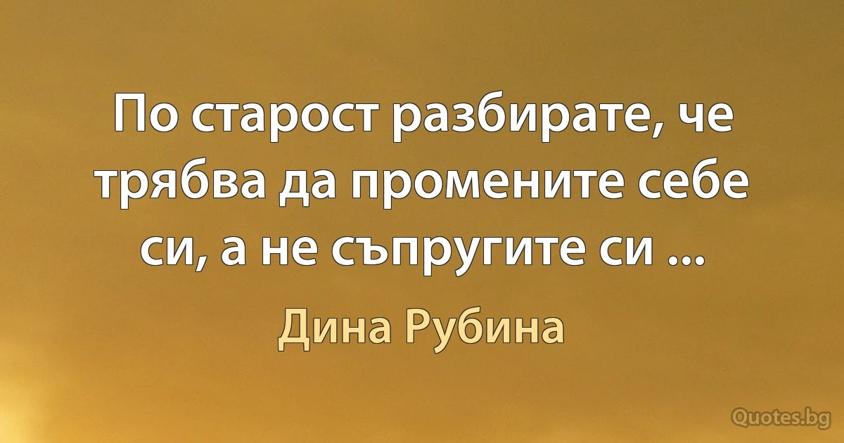 По старост разбирате, че трябва да промените себе си, а не съпругите си ... (Дина Рубина)