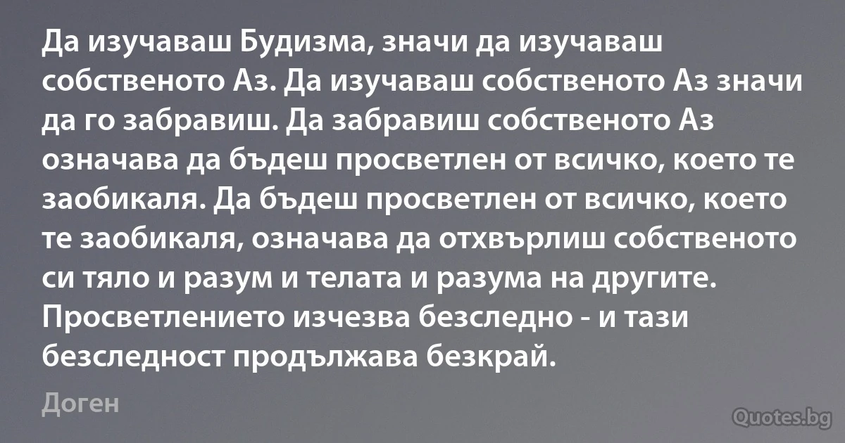 Да изучаваш Будизма, значи да изучаваш собственото Аз. Да изучаваш собственото Аз значи да го забравиш. Да забравиш собственото Аз означава да бъдеш просветлен от всичко, което те заобикаля. Да бъдеш просветлен от всичко, което те заобикаля, означава да отхвърлиш собственото си тяло и разум и телата и разума на другите. Просветлението изчезва безследно - и тази безследност продължава безкрай. (Доген)