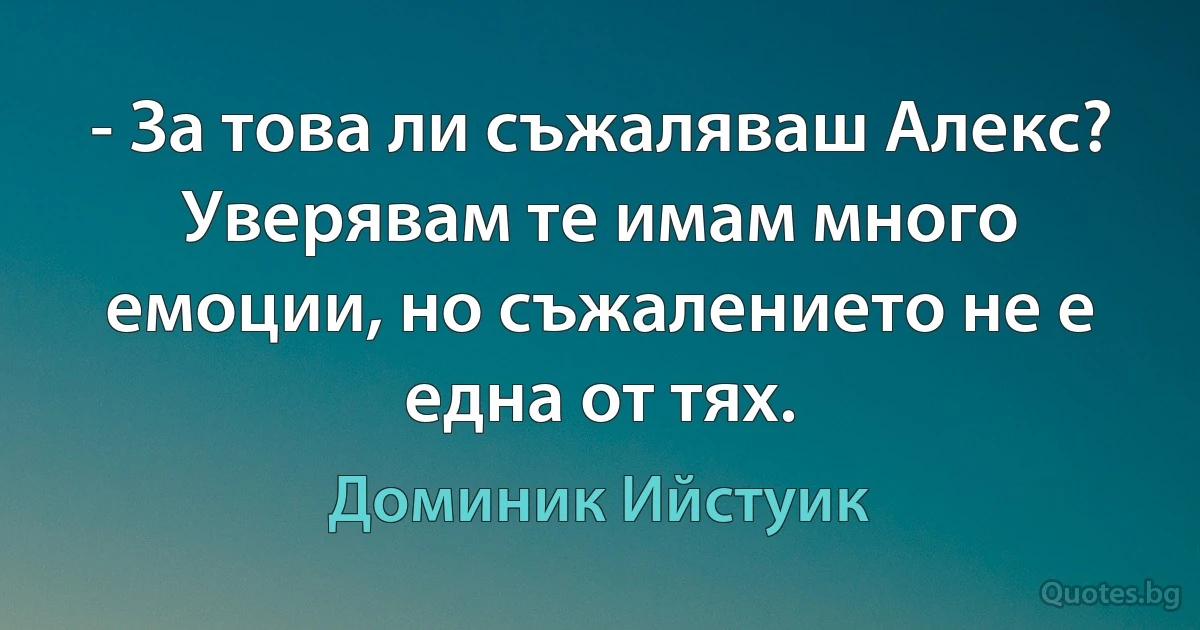 - За това ли съжаляваш Алекс? Уверявам те имам много емоции, но съжалението не е една от тях. (Доминик Ийстуик)