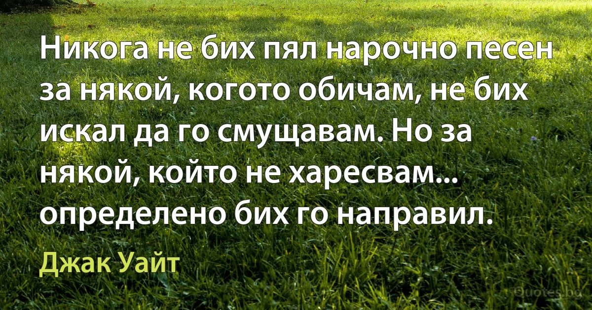 Никога не бих пял нарочно песен за някой, когото обичам, не бих искал да го смущавам. Но за някой, който не харесвам... определено бих го направил. (Джак Уайт)