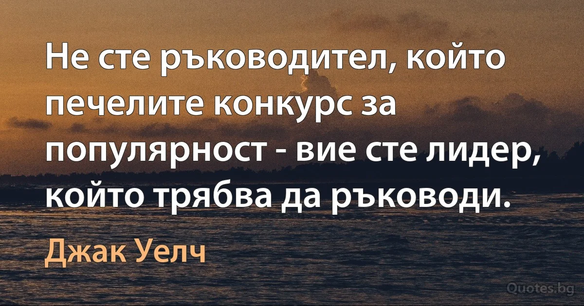 Не сте ръководител, който печелите конкурс за популярност - вие сте лидер, който трябва да ръководи. (Джак Уелч)