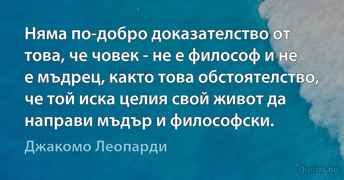 Няма по-добро доказателство от това, че човек - не е философ и не е мъдрец, както това обстоятелство, че той иска целия свой живот да направи мъдър и философски. (Джакомо Леопарди)