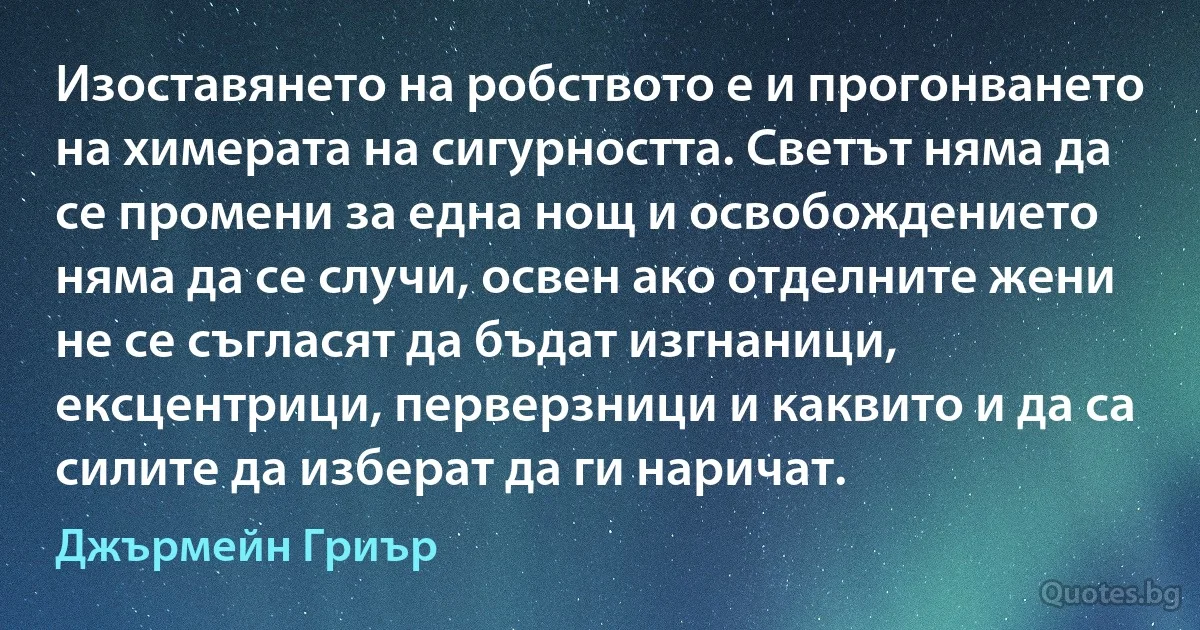 Изоставянето на робството е и прогонването на химерата на сигурността. Светът няма да се промени за една нощ и освобождението няма да се случи, освен ако отделните жени не се съгласят да бъдат изгнаници, ексцентрици, перверзници и каквито и да са силите да изберат да ги наричат. (Джърмейн Гриър)