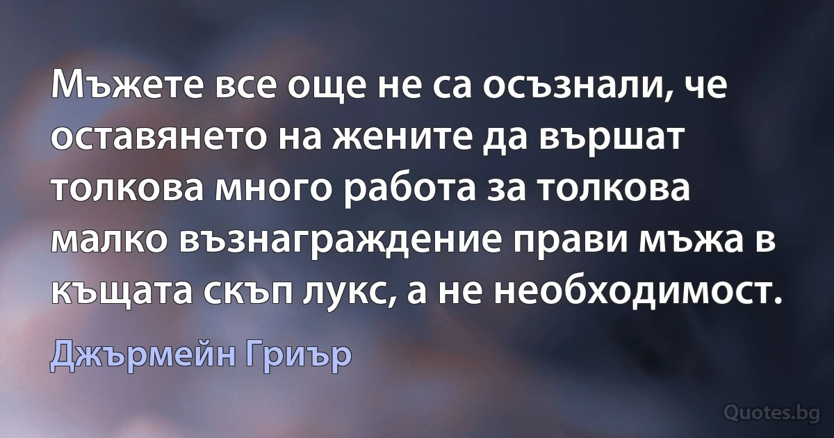 Мъжете все още не са осъзнали, че оставянето на жените да вършат толкова много работа за толкова малко възнаграждение прави мъжа в къщата скъп лукс, а не необходимост. (Джърмейн Гриър)