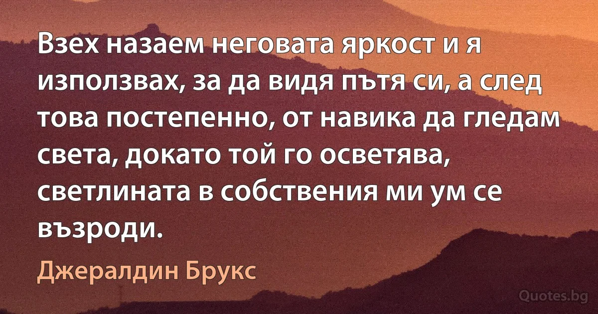 Взех назаем неговата яркост и я използвах, за да видя пътя си, а след това постепенно, от навика да гледам света, докато той го осветява, светлината в собствения ми ум се възроди. (Джералдин Брукс)