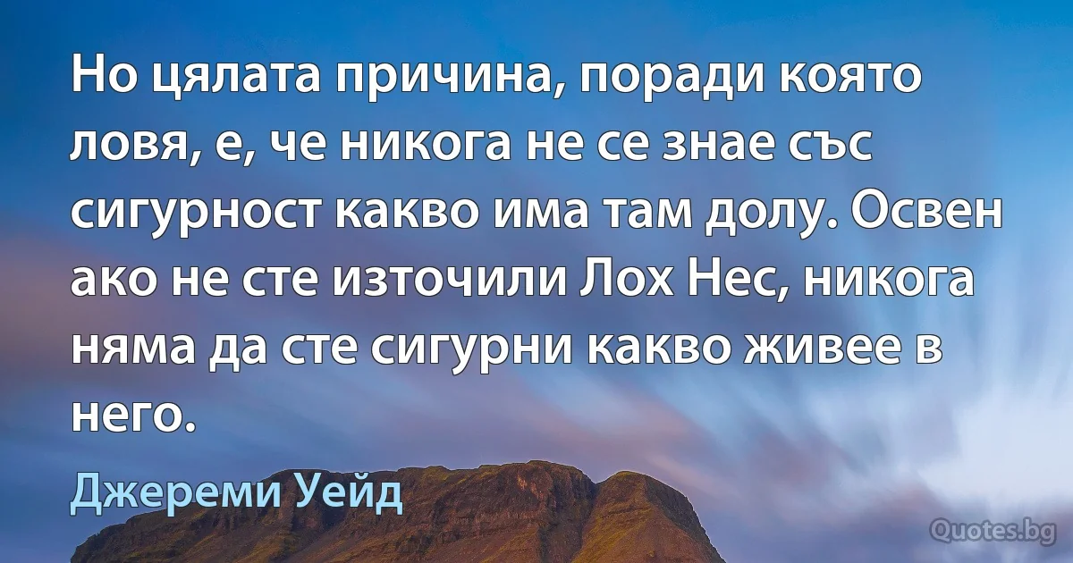 Но цялата причина, поради която ловя, е, че никога не се знае със сигурност какво има там долу. Освен ако не сте източили Лох Нес, никога няма да сте сигурни какво живее в него. (Джереми Уейд)