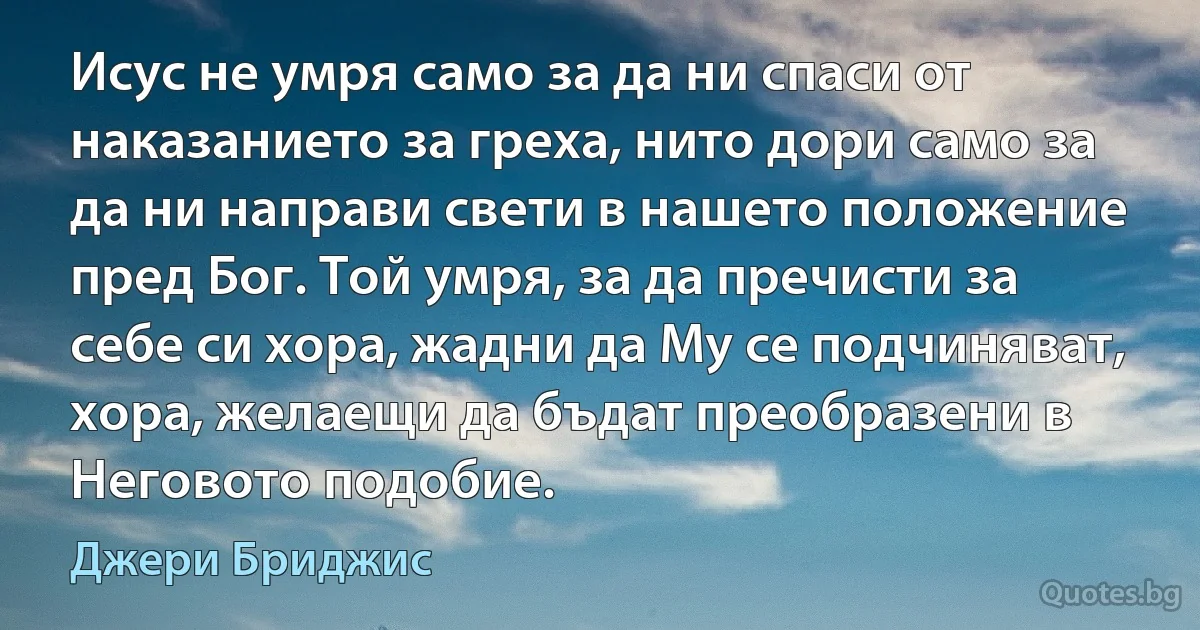 Исус не умря само за да ни спаси от наказанието за греха, нито дори само за да ни направи свети в нашето положение пред Бог. Той умря, за да пречисти за себе си хора, жадни да Му се подчиняват, хора, желаещи да бъдат преобразени в Неговото подобие. (Джери Бриджис)