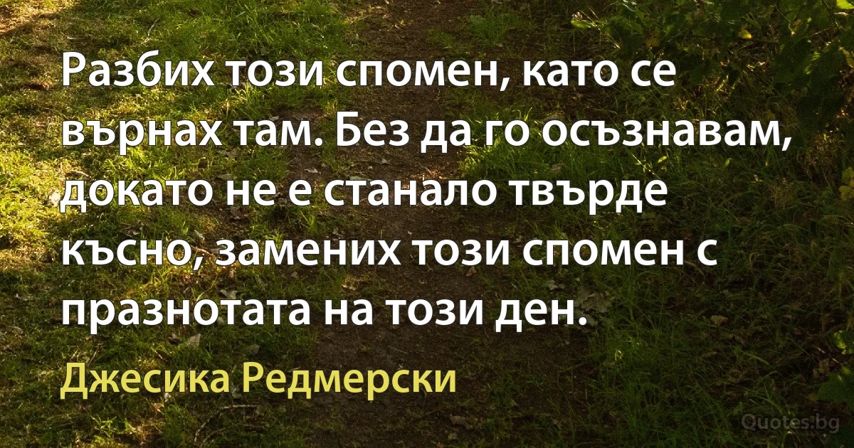 Разбих този спомен, като се върнах там. Без да го осъзнавам, докато не е станало твърде късно, замених този спомен с празнотата на този ден. (Джесика Редмерски)