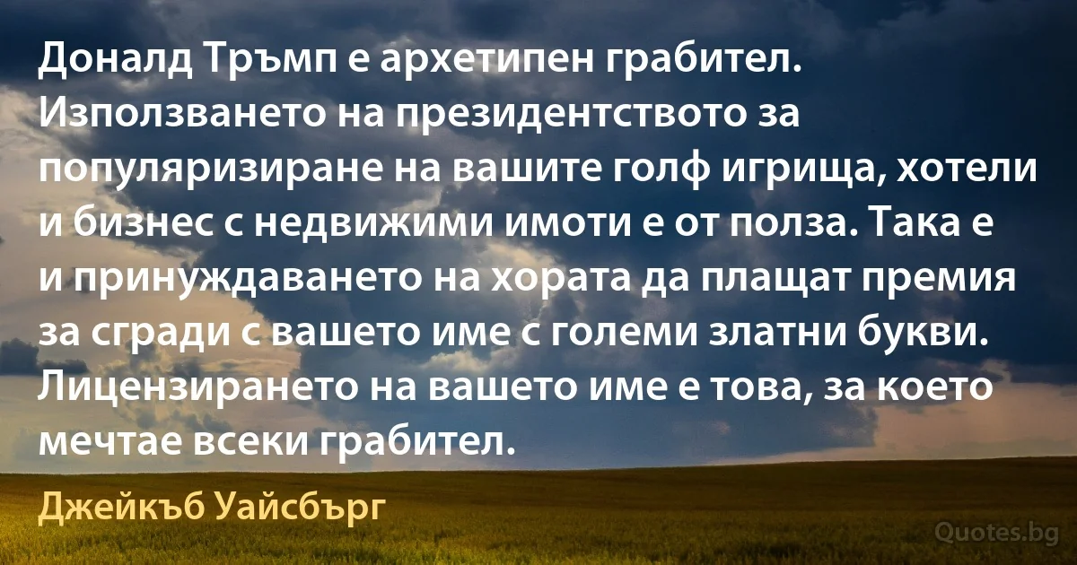 Доналд Тръмп е архетипен грабител. Използването на президентството за популяризиране на вашите голф игрища, хотели и бизнес с недвижими имоти е от полза. Така е и принуждаването на хората да плащат премия за сгради с вашето име с големи златни букви. Лицензирането на вашето име е това, за което мечтае всеки грабител. (Джейкъб Уайсбърг)