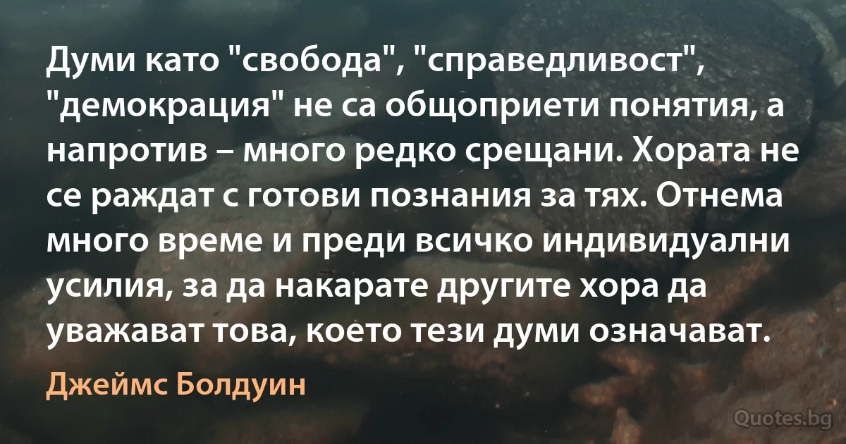 Думи като "свобода", "справедливост", "демокрация" не са общоприети понятия, а напротив – много редко срещани. Хората не се раждат с готови познания за тях. Отнема много време и преди всичко индивидуални усилия, за да накарате другите хора да уважават това, което тези думи означават. (Джеймс Болдуин)