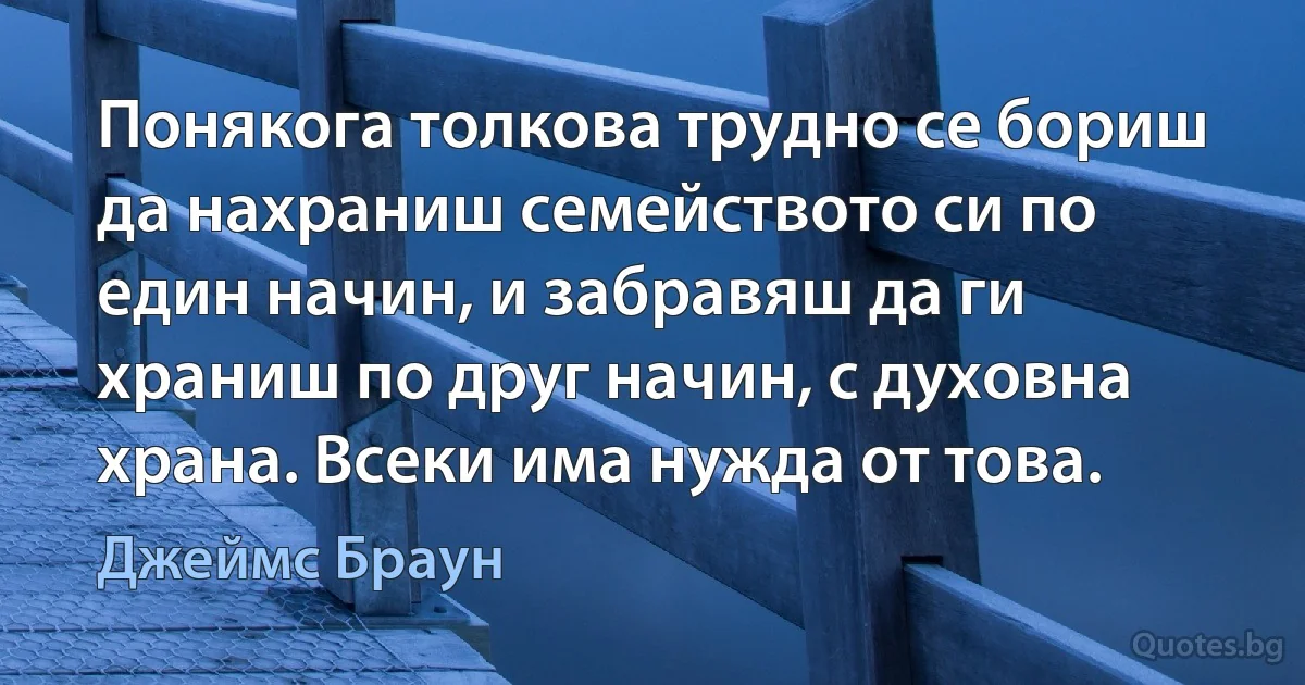 Понякога толкова трудно се бориш да нахраниш семейството си по един начин, и забравяш да ги храниш по друг начин, с духовна храна. Всеки има нужда от това. (Джеймс Браун)