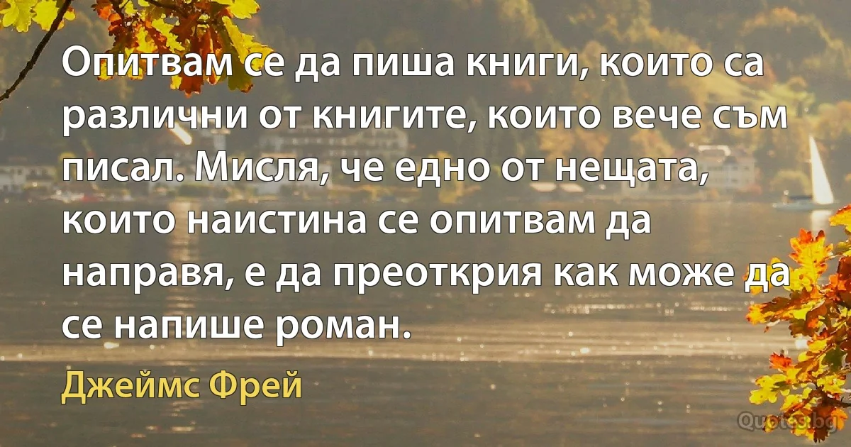 Опитвам се да пиша книги, които са различни от книгите, които вече съм писал. Мисля, че едно от нещата, които наистина се опитвам да направя, е да преоткрия как може да се напише роман. (Джеймс Фрей)