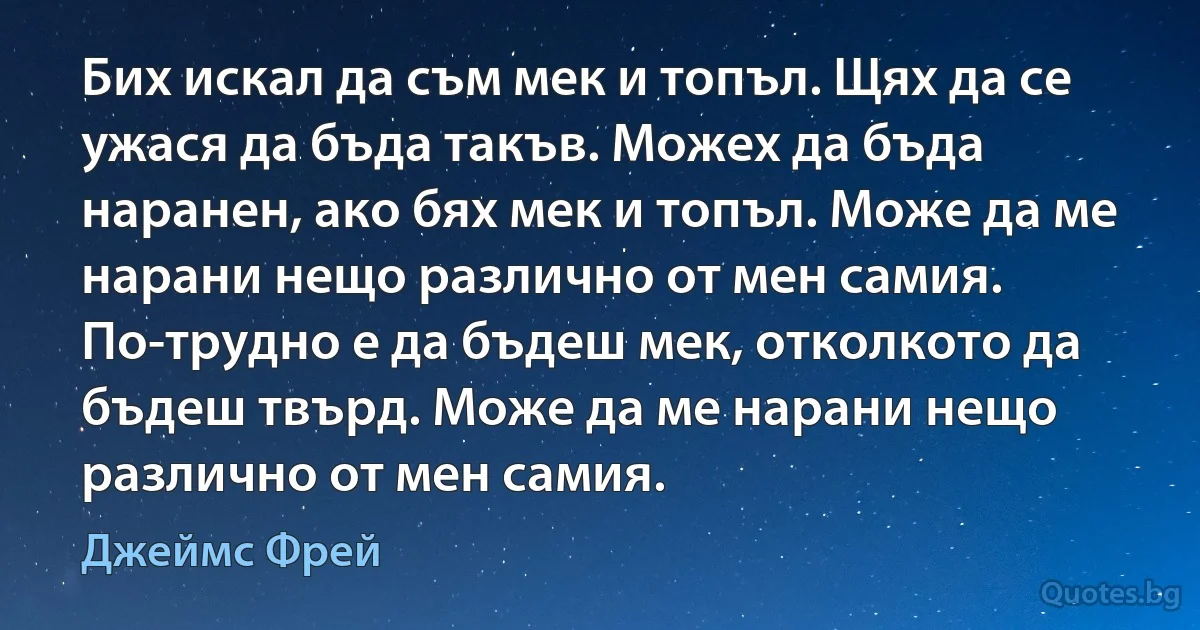 Бих искал да съм мек и топъл. Щях да се ужася да бъда такъв. Можех да бъда наранен, ако бях мек и топъл. Може да ме нарани нещо различно от мен самия. По-трудно е да бъдеш мек, отколкото да бъдеш твърд. Може да ме нарани нещо различно от мен самия. (Джеймс Фрей)