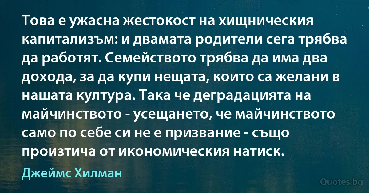 Това е ужасна жестокост на хищническия капитализъм: и двамата родители сега трябва да работят. Семейството трябва да има два дохода, за да купи нещата, които са желани в нашата култура. Така че деградацията на майчинството - усещането, че майчинството само по себе си не е призвание - също произтича от икономическия натиск. (Джеймс Хилман)