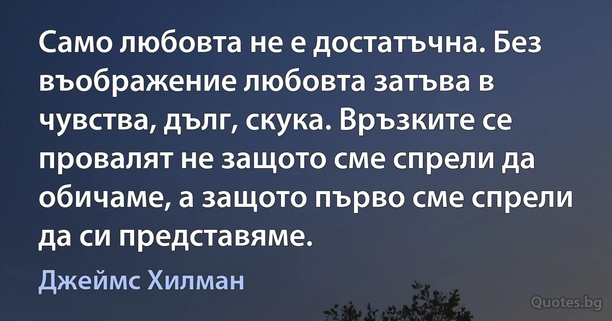 Само любовта не е достатъчна. Без въображение любовта затъва в чувства, дълг, скука. Връзките се провалят не защото сме спрели да обичаме, а защото първо сме спрели да си представяме. (Джеймс Хилман)