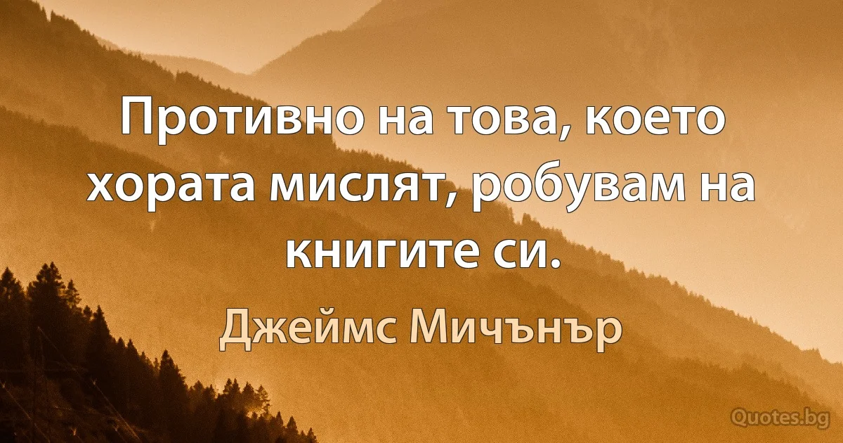 Противно на това, което хората мислят, робувам на книгите си. (Джеймс Мичънър)