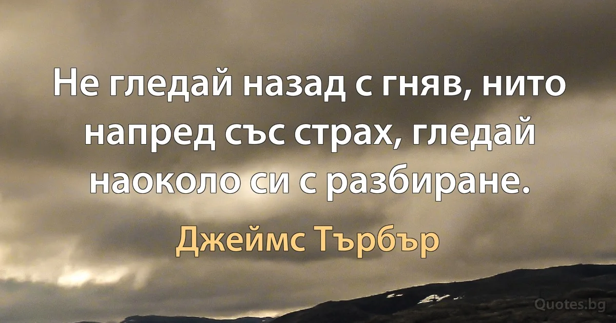 Не гледай назад с гняв, нито напред със страх, гледай наоколо си с разбиране. (Джеймс Търбър)