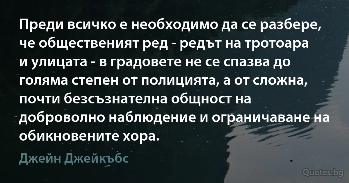 Преди всичко е необходимо да се разбере, че общественият ред - редът на тротоара и улицата - в градовете не се спазва до голяма степен от полицията, а от сложна, почти безсъзнателна общност на доброволно наблюдение и ограничаване на обикновените хора. (Джейн Джейкъбс)