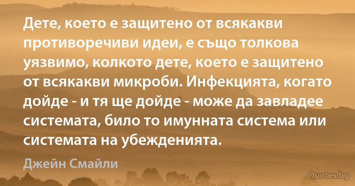 Дете, което е защитено от всякакви противоречиви идеи, е също толкова уязвимо, колкото дете, което е защитено от всякакви микроби. Инфекцията, когато дойде - и тя ще дойде - може да завладее системата, било то имунната система или системата на убежденията. (Джейн Смайли)