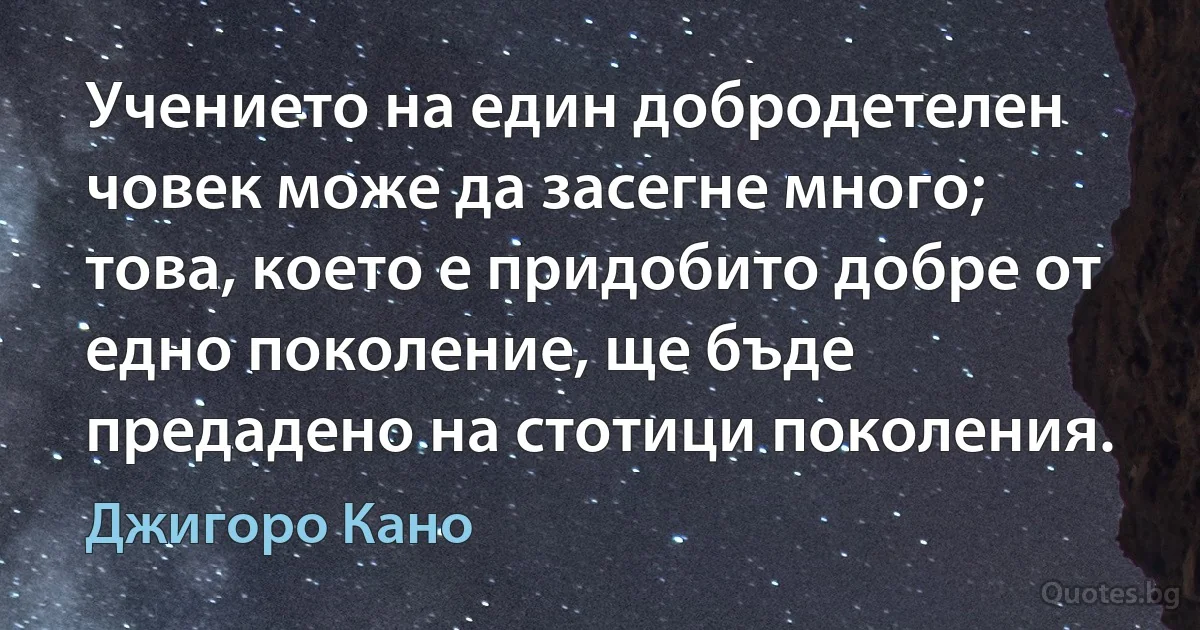 Учението на един добродетелен човек може да засегне много; това, което е придобито добре от едно поколение, ще бъде предадено на стотици поколения. (Джигоро Кано)