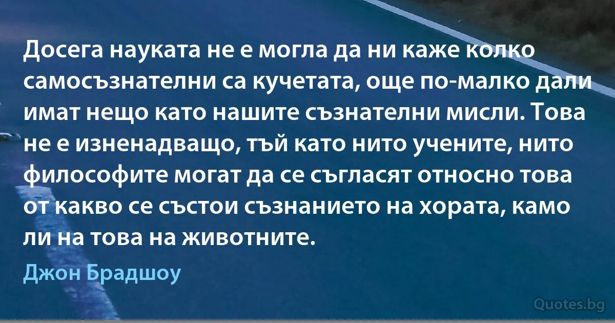 Досега науката не е могла да ни каже колко самосъзнателни са кучетата, още по-малко дали имат нещо като нашите съзнателни мисли. Това не е изненадващо, тъй като нито учените, нито философите могат да се съгласят относно това от какво се състои съзнанието на хората, камо ли на това на животните. (Джон Брадшоу)