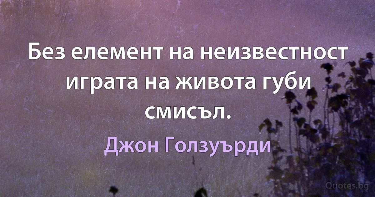 Без елемент на неизвестност играта на живота губи смисъл. (Джон Голзуърди)