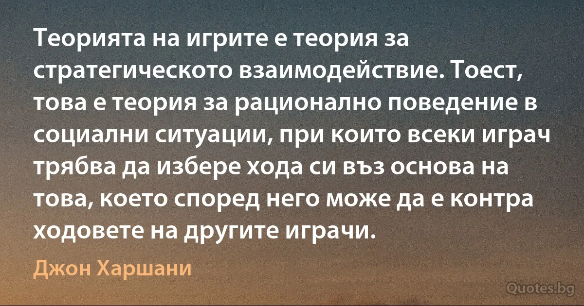 Теорията на игрите е теория за стратегическото взаимодействие. Тоест, това е теория за рационално поведение в социални ситуации, при които всеки играч трябва да избере хода си въз основа на това, което според него може да е контра ходовете на другите играчи. (Джон Харшани)