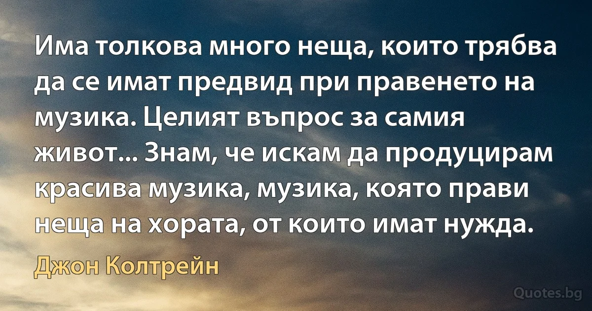 Има толкова много неща, които трябва да се имат предвид при правенето на музика. Целият въпрос за самия живот... Знам, че искам да продуцирам красива музика, музика, която прави неща на хората, от които имат нужда. (Джон Колтрейн)