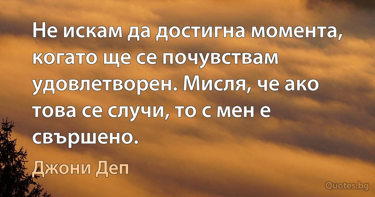 Не искам да достигна момента, когато ще се почувствам удовлетворен. Мисля, че ако това се случи, то с мен е свършено. (Джони Деп)