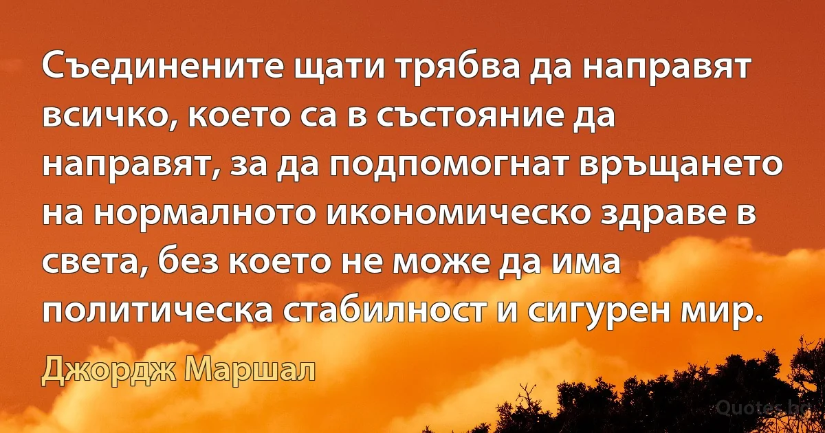 Съединените щати трябва да направят всичко, което са в състояние да направят, за да подпомогнат връщането на нормалното икономическо здраве в света, без което не може да има политическа стабилност и сигурен мир. (Джордж Маршал)