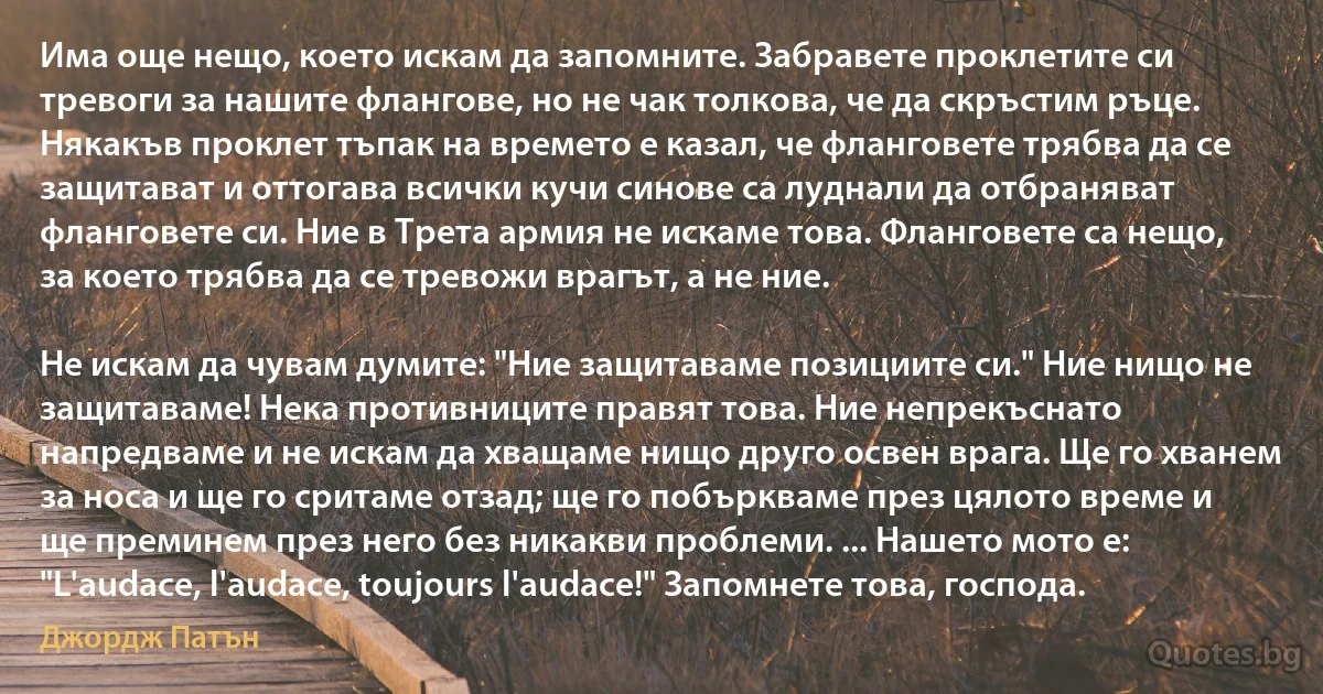 Има още нещо, което искам да запомните. Забравете проклетите си тревоги за нашите флангове, но не чак толкова, че да скръстим ръце. Някакъв проклет тъпак на времето е казал, че фланговете трябва да се защитават и оттогава всички кучи синове са луднали да отбраняват фланговете си. Ние в Трета армия не искаме това. Фланговете са нещо, за което трябва да се тревожи врагът, а не ние.

Не искам да чувам думите: "Ние защитаваме позициите си." Ние нищо не защитаваме! Нека противниците правят това. Ние непрекъснато напредваме и не искам да хващаме нищо друго освен врага. Ще го хванем за носа и ще го сритаме отзад; ще го побъркваме през цялото време и ще преминем през него без никакви проблеми. ... Нашето мото е: "L'audace, l'audace, toujours l'audace!" Запомнете това, господа. (Джордж Патън)