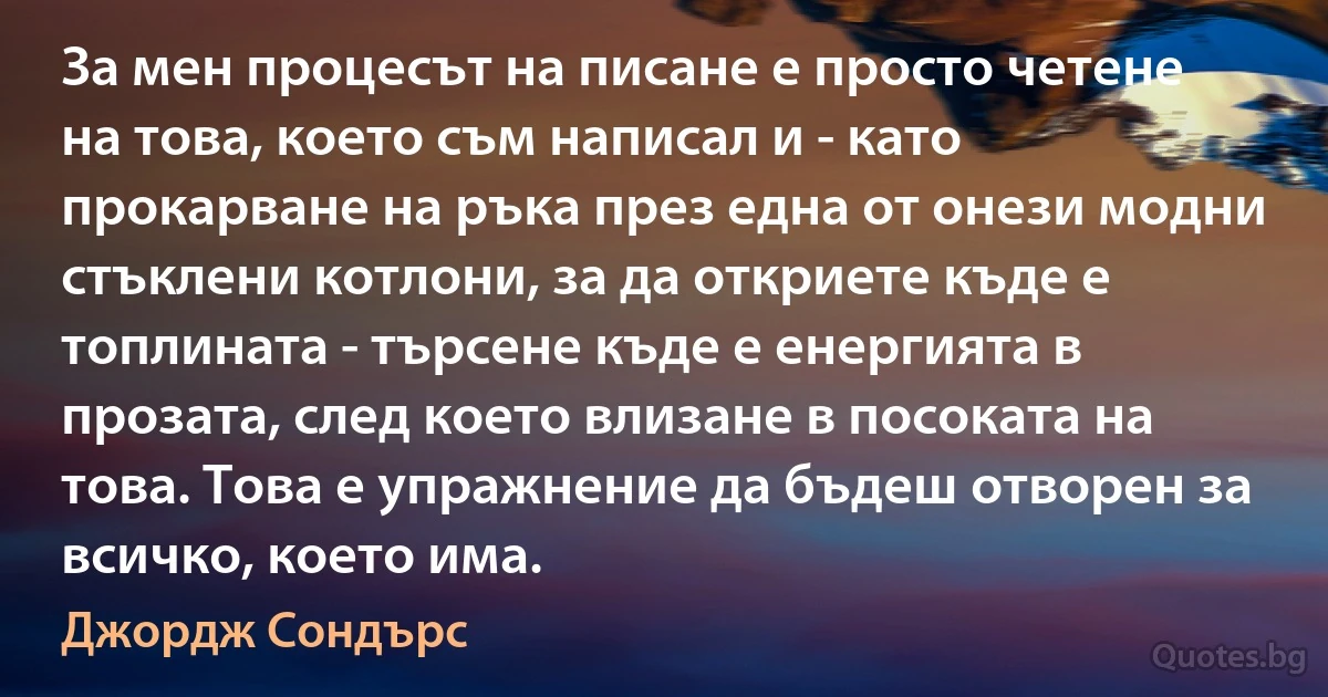 За мен процесът на писане е просто четене на това, което съм написал и - като прокарване на ръка през една от онези модни стъклени котлони, за да откриете къде е топлината - търсене къде е енергията в прозата, след което влизане в посоката на това. Това е упражнение да бъдеш отворен за всичко, което има. (Джордж Сондърс)